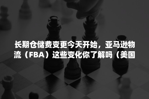 长期仓储费变更今天开始，亚马逊物流（FBA）这些变化你了解吗（美国亚马逊fba仓储费计算）