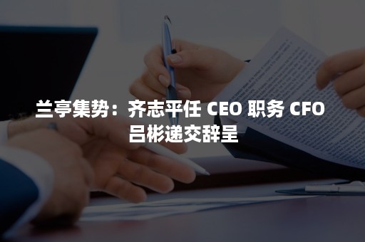 兰亭集势：齐志平任 CEO 职务 CFO 吕彬递交辞呈