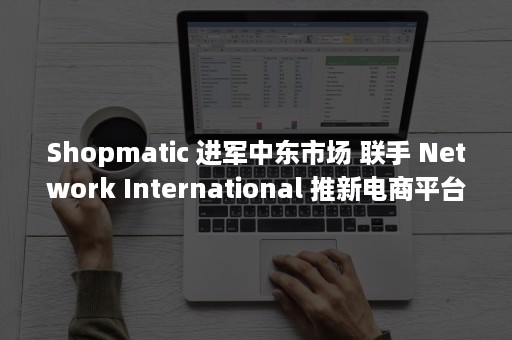 Shopmatic 进军中东市场 联手 Network International 推新电商平台