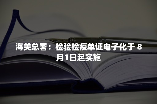 海关总署：检验检疫单证电子化于 8月1日起实施