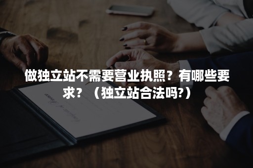 做独立站不需要营业执照？有哪些要求？（独立站合法吗?）