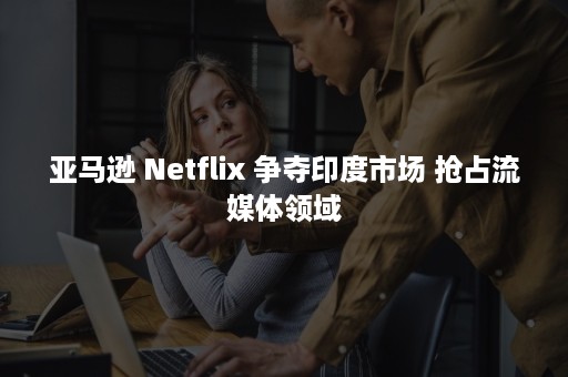 亚马逊 Netflix 争夺印度市场 抢占流媒体领域