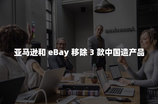 亚马逊和 eBay 移除 3 款中国造产品