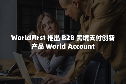 WorldFirst 推出 B2B 跨境支付创新产品 World Account