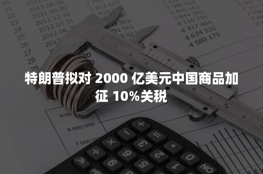 特朗普拟对 2000 亿美元中国商品加征 10%关税