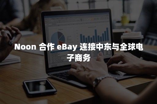 Noon 合作 eBay 连接中东与全球电子商务