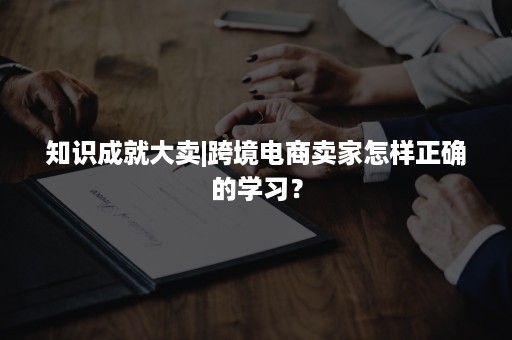 知识成就大卖|跨境电商卖家怎样正确的学习？