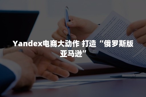 Yandex电商大动作 打造“俄罗斯版亚马逊”