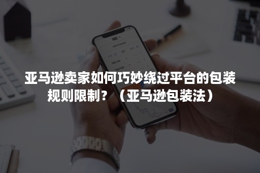 亚马逊卖家如何巧妙绕过平台的包装规则限制？（亚马逊包装法）