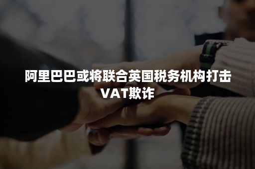 阿里巴巴或将联合英国税务机构打击VAT欺诈