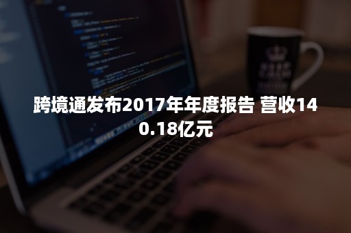 跨境通发布2017年年度报告 营收140.18亿元