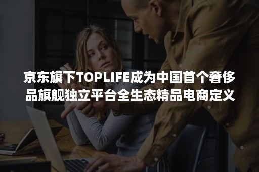 京东旗下TOPLIFE成为中国首个奢侈品旗舰独立平台全生态精品电商定义行业标准