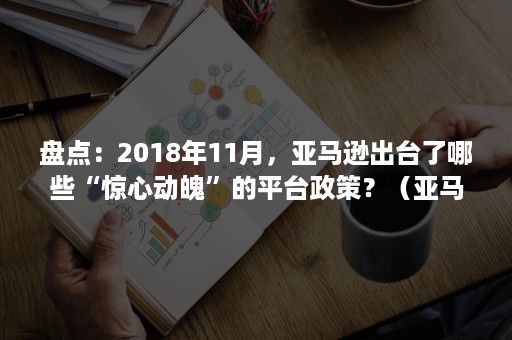 盘点：2018年11月，亚马逊出台了哪些“惊心动魄”的平台政策？（亚马逊上架政策）