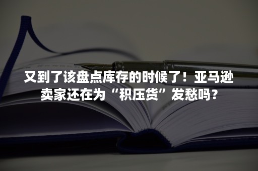 又到了该盘点库存的时候了！亚马逊卖家还在为“积压货”发愁吗？