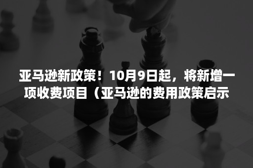 亚马逊新政策！10月9日起，将新增一项收费项目（亚马逊的费用政策启示）