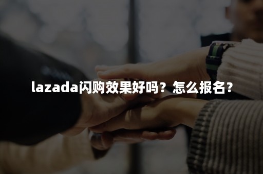 lazada闪购效果好吗？怎么报名？