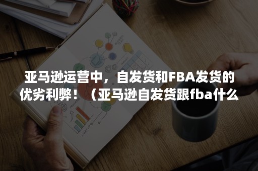 亚马逊运营中，自发货和FBA发货的优劣利弊！（亚马逊自发货跟fba什么差别）