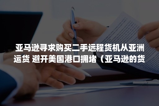 亚马逊寻求购买二手远程货机从亚洲运货 避开美国港口拥堵（亚马逊的货怎么发到国外）