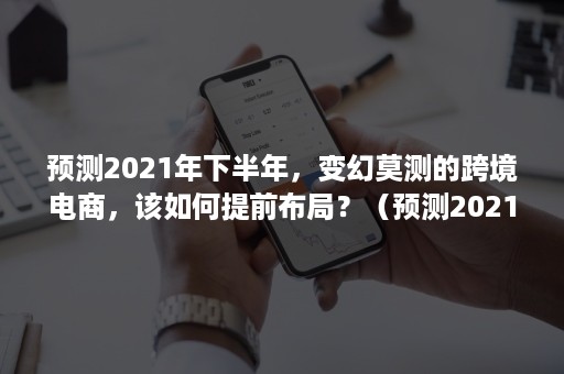 预测2021年下半年，变幻莫测的跨境电商，该如何提前布局？（预测2021年中国跨境电商的发展情况）