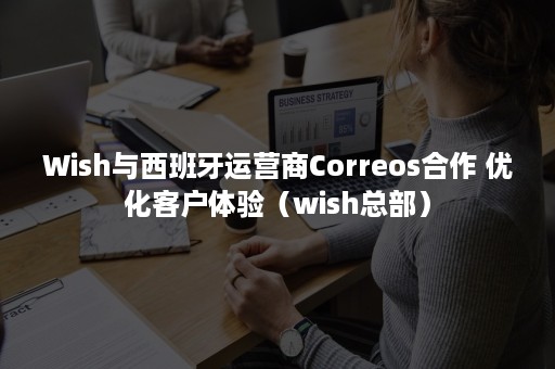 Wish与西班牙运营商Correos合作 优化客户体验（wish总部）