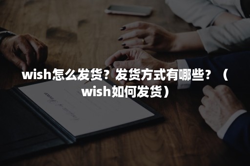 wish怎么发货？发货方式有哪些？（wish如何发货）