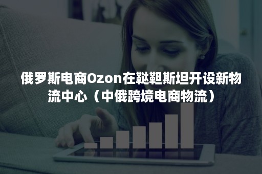 俄罗斯电商Ozon在鞑靼斯坦开设新物流中心（中俄跨境电商物流）