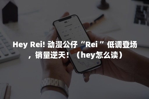 Hey Rei! 动漫公仔“Rei ”低调登场，销量逆天！（hey怎么读）