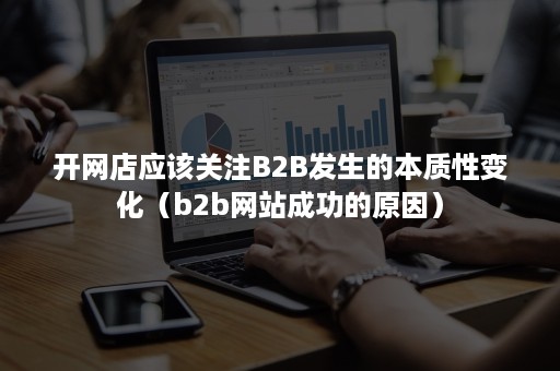 开网店应该关注B2B发生的本质性变化（b2b网站成功的原因）