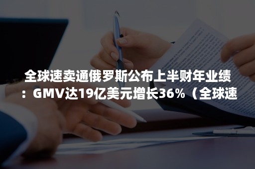 全球速卖通俄罗斯公布上半财年业绩：GMV达19亿美元增长36%（全球速卖通俄罗斯公司）