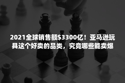 2021全球销售额$3300亿！亚马逊玩具这个好卖的品类，究竟哪些能卖爆？！