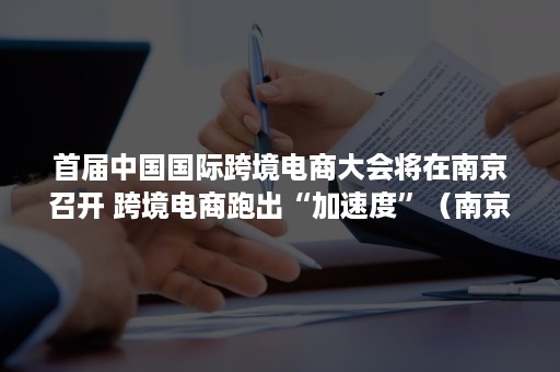 首届中国国际跨境电商大会将在南京召开 跨境电商跑出“加速度”（南京跨境电商交易会）