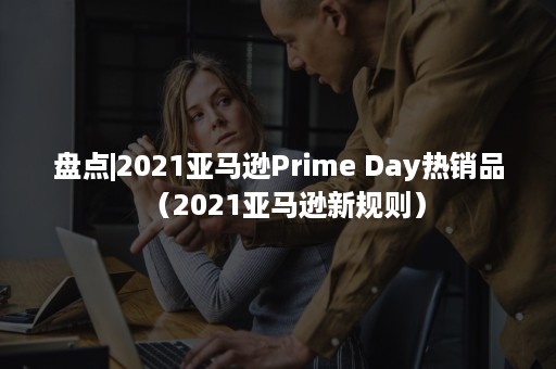 盘点|2021亚马逊Prime Day热销品（2021亚马逊新规则）