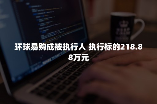 环球易购成被执行人 执行标的218.88万元