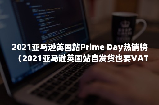 2021亚马逊英国站Prime Day热销榜（2021亚马逊英国站自发货也要VAT吗）