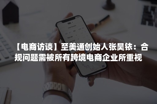 【电商访谈】至美通创始人张昊铱：合规问题需被所有跨境电商企业所重视