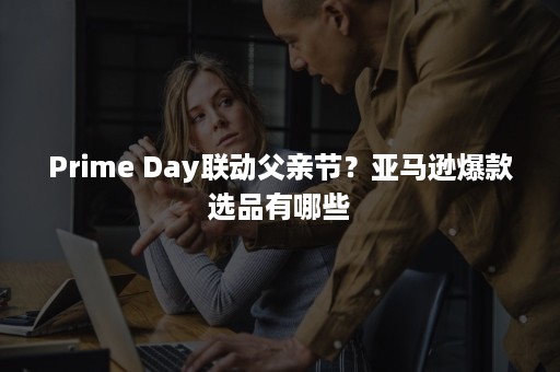 Prime Day联动父亲节？亚马逊爆款选品有哪些