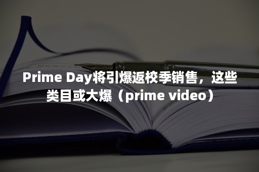 Prime Day将引爆返校季销售，这些类目或大爆（prime video）