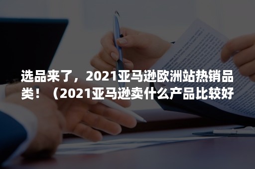 选品来了，2021亚马逊欧洲站热销品类！（2021亚马逊卖什么产品比较好）