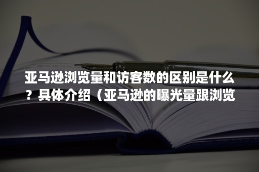 亚马逊浏览量和访客数的区别是什么？具体介绍（亚马逊的曝光量跟浏览量的关系）