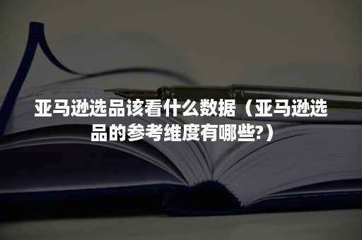 亚马逊选品该看什么数据（亚马逊选品的参考维度有哪些?）