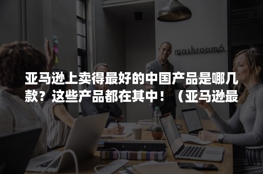 亚马逊上卖得最好的中国产品是哪几款？这些产品都在其中！（亚马逊最好卖的产品有哪些）