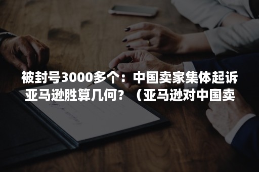 被封号3000多个：中国卖家集体起诉亚马逊胜算几何？（亚马逊对中国卖家封号）