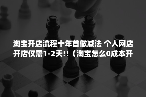 淘宝开店流程十年首做减法 个人网店开店仅需1-2天!!（淘宝怎么0成本开店）