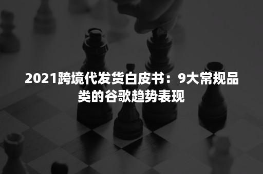 2021跨境代发货白皮书：9大常规品类的谷歌趋势表现