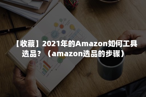 【收藏】2021年的Amazon如何工具选品？（amazon选品的步骤）