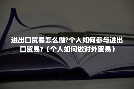 进出口贸易怎么做?个人如何参与进出口贸易?（个人如何做对外贸易）