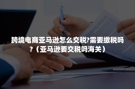 跨境电商亚马逊怎么交税?需要缴税吗?（亚马逊要交税吗海关）