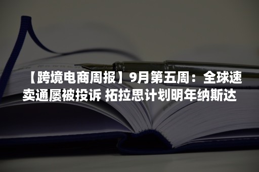 【跨境电商周报】9月第五周：全球速卖通屡被投诉 拓拉思计划明年纳斯达克上市 传TikTok推出电商新产品（跨境电商最近最大的新闻）