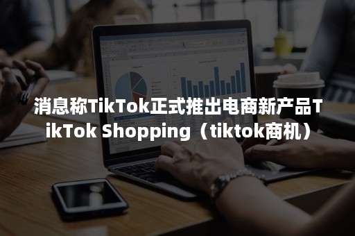 消息称TikTok正式推出电商新产品TikTok Shopping（tiktok商机）