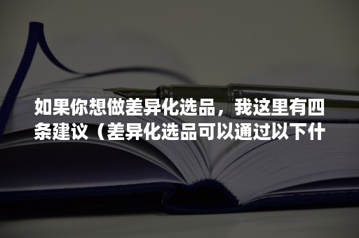 如果你想做差异化选品，我这里有四条建议（差异化选品可以通过以下什么方式）